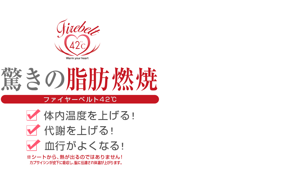 驚きの脂肪燃焼｜ファイヤーベルト42℃　体内温度を上げる。代謝を上げる。血行が良くなる。※シートから熱が出るのではありません！カプサイシンが皮下に吸収し、脳に伝達。体温が上昇します。厚さ1mmの薄いシート