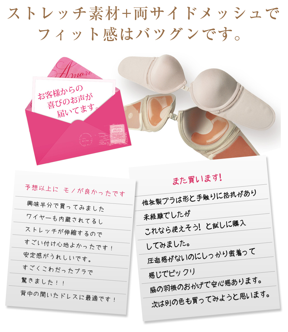 ストレッチ素材+両サイドメッシュで
フィット感はバツグンです。お客様の声：【予想以上にモノが良かったです】興味半分で買ってみました
ワイヤーも内蔵されてるし
ストレッチが伸縮するので
すごい付け心地よかったです！
安定感がうれしいです。
すごくこわだったブラで
驚きました！！
背中の開いたドレスに最適です！
【また買います！】
他社製ブラは形と手触りに抵抗があり
未経験でしたが
これなら使えそう！と試しに購入
してみました。
圧迫感がないのにしっかり密着って
感じでビックリ
脇の羽根のおかげで安心感あります。
次は別の色も買ってみようと思います。
