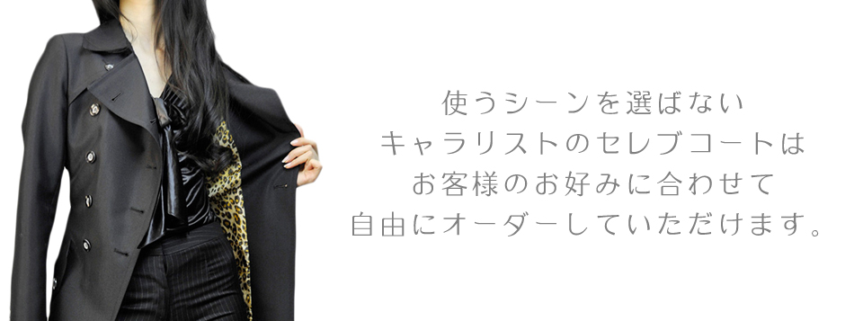 使うシーンを選ばない
キャラリストのセレブコートは
お客様のお好みに合わせて
自由にオーダーしていただけます。