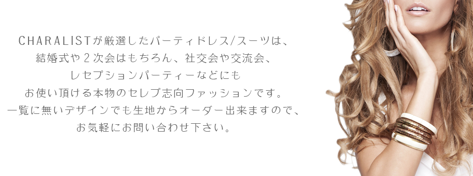 結婚式や２次会はもちろん、キャリストが厳選したパーティドレス/スーツは、社交会や交流会、レセプションパーティーなどにもお使い頂ける本物のセレブ志向ファッションです。一覧に無いものでも生地からカスタム/フルオーダー出来ますので、お気軽にお問い合わせ下さい。