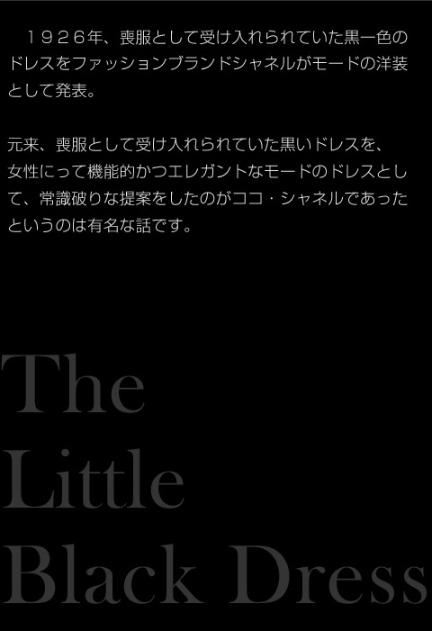 　１９２６年、喪服として受け入れられていた黒一色の
ドレスをファッションブランドシャネルがモードの洋装
として発表。

元来、喪服として受け入れられていた黒いドレスを、
女性にって機能的かつエレガントなモードのドレスとし
て、常識破りな提案をしたのがココ・シャネルであった
というのは有名な話です。