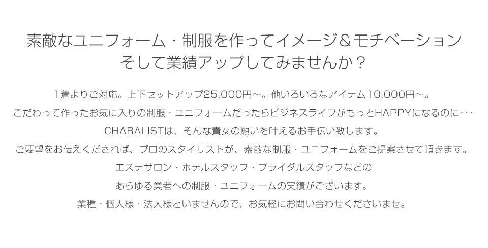 素敵なユニフォーム・制服を作ってイメージ＆モチベーション
そして業績アップしてみませんか？
1着よりご対応。上下セットアップ25,000円～。他いろいろなアイテム10,000円～。
こだわって作ったお気に入りのオリジナル制服・ユニフォームだったらビジネスライフがもっとHAPPYになるのに･･･
CHARALISTは、そんな貴女の願いを叶えるお手伝い致します。
ご要望をお伝えくだされば、プロのスタイリストが、素敵なオリジナル制服・ユニフォームをご提案させて頂きます。
エステサロン・ホテルスタッフ・ブライダルスタッフなどのあらゆる業者への制服・ユニフォームの実績がございます。
業種・個人様・法人様といませんので、お気軽にお問い合わせくださいませ。